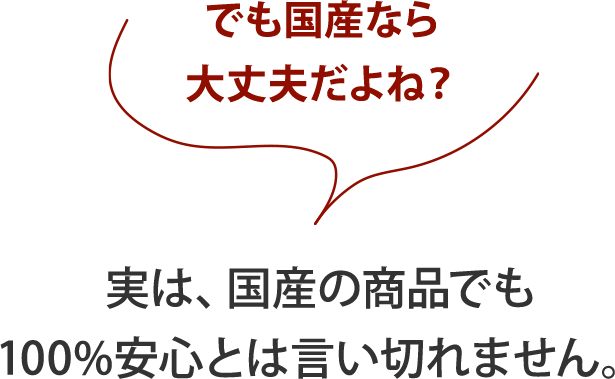 実は、国産の商品でも
                        100%安心とは言い切れません。