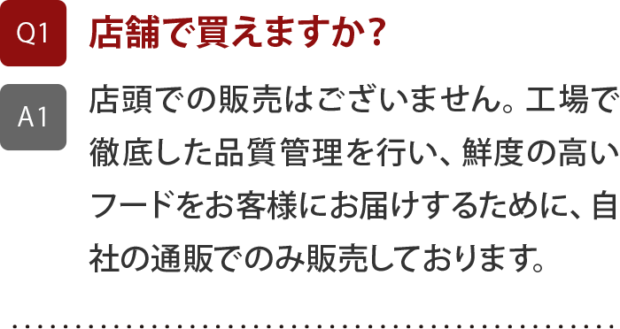 店頭での販売はございません。工場で徹底した品質管理を行い、鮮度の高いフードをお客様にお届けするために、自社の通販でのみ販売しております。