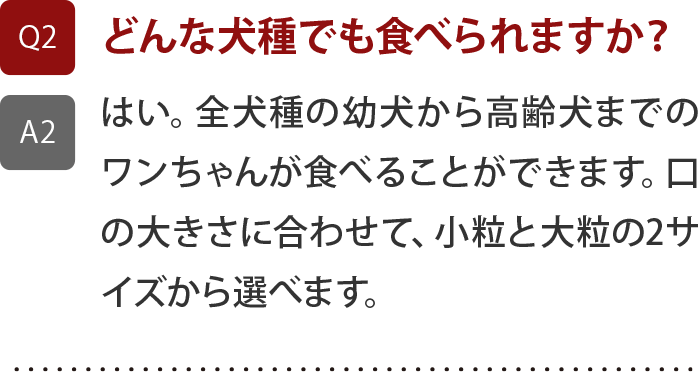 全犬種の幼犬から高齢犬までのワンちゃんが食べることができます。口の大きさに合わせて、小粒と大粒の2サイズから選べます。