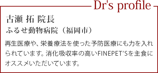 古瀬 拓 院長
                                          ふるせ動物病院（福岡市）／再生医療や、栄養療法を使った予防医療にも力を入れられています。消化吸収率の高いFINEPET’Sを主食にオススメいただいています。