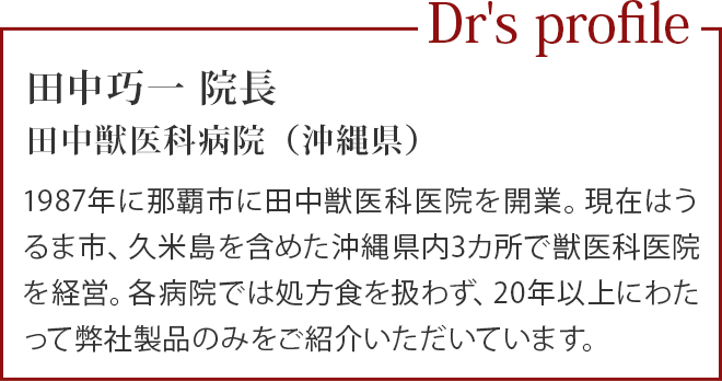 田中巧一 院長
                                          田中獣医科病院（沖縄県）／1987年に那覇市に田中獣医科医院を開業。現在はうるま市、久米島を含めた沖縄県内3カ所で獣医科医院を経営。各病院では処方食を扱わず、20年以上にわたって弊社製品のみをご紹介いただいています。